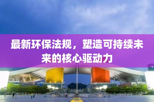 最新环保法规，塑造可持续未来的核心驱动力