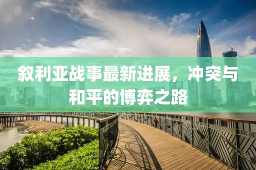 叙利亚战事最新进展，冲突与和平的博弈之路