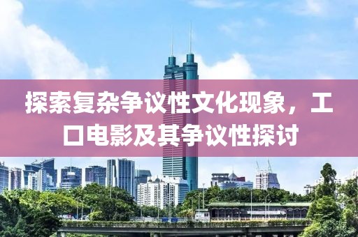 探索复杂争议性文化现象，工口电影及其争议性探讨