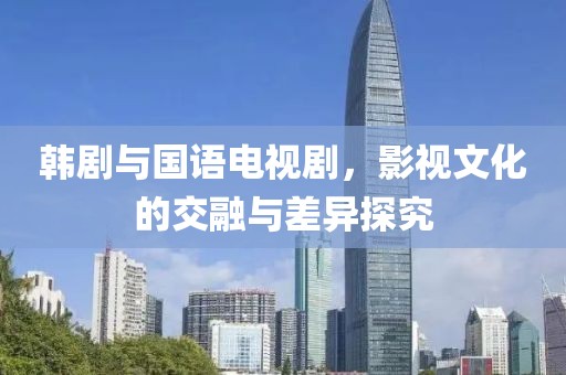 韩剧与国语电视剧，影视文化的交融与差异探究
