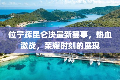 位宁辉昆仑决最新赛事，热血激战，荣耀时刻的展现
