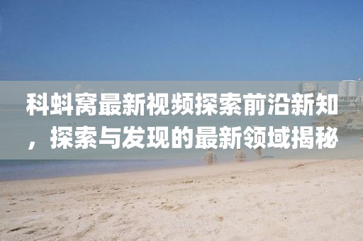 科蚪窝最新视频探索前沿新知，探索与发现的最新领域揭秘