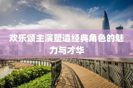 欢乐颂主演塑造经典角色的魅力与才华