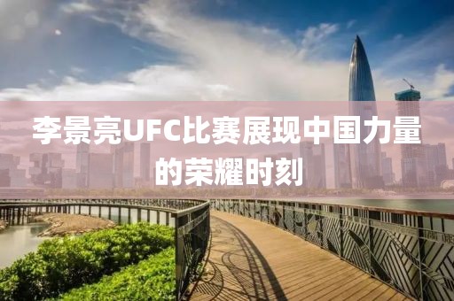 李景亮UFC比赛展现中国力量的荣耀时刻