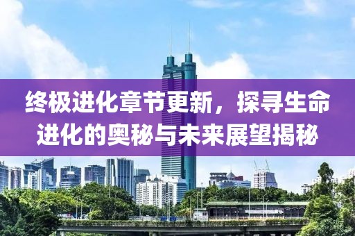终极进化章节更新，探寻生命进化的奥秘与未来展望揭秘