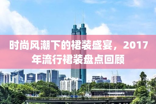 时尚风潮下的裙装盛宴，2017年流行裙装盘点回顾