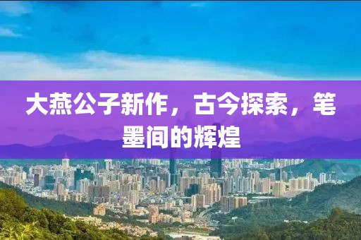 大燕公子新作，古今探索，笔墨间的辉煌