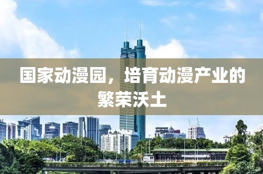 国家动漫园，培育动漫产业的繁荣沃土