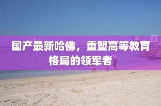 国产最新哈佛，重塑高等教育格局的领军者