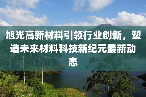 旭光高新材料引领行业创新，塑造未来材料科技新纪元最新动态