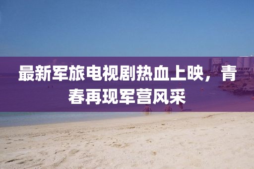 最新军旅电视剧热血上映，青春再现军营风采