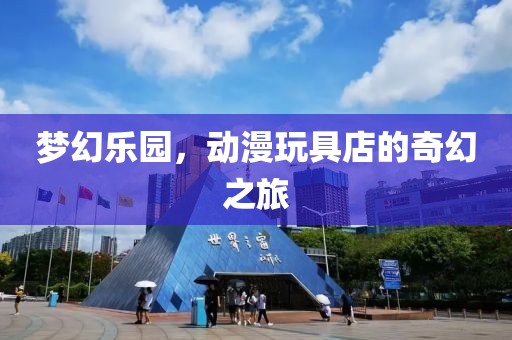 梦幻乐园，动漫玩具店的奇幻之旅
