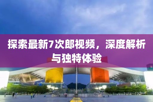 探索最新7次郎视频，深度解析与独特体验