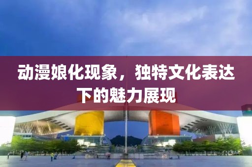 动漫娘化现象，独特文化表达下的魅力展现
