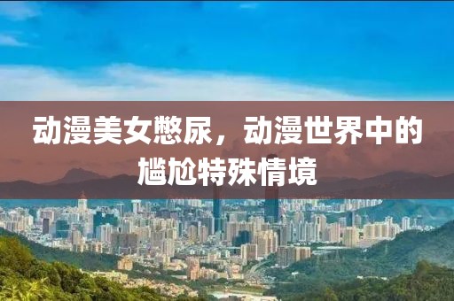 动漫美女憋尿，动漫世界中的尴尬特殊情境
