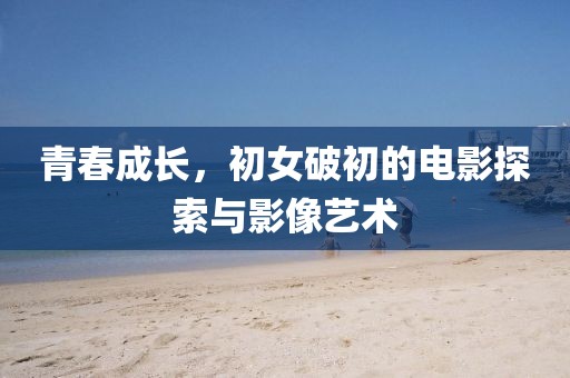 青春成长，初女破初的电影探索与影像艺术