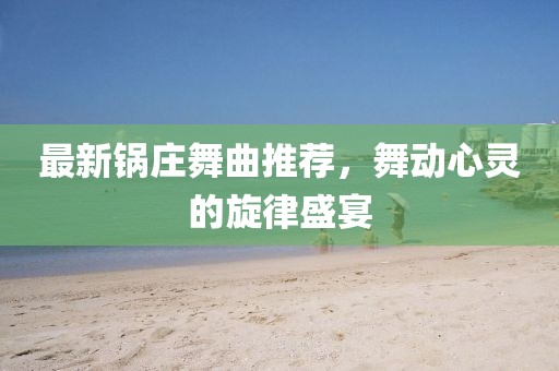 最新锅庄舞曲推荐，舞动心灵的旋律盛宴