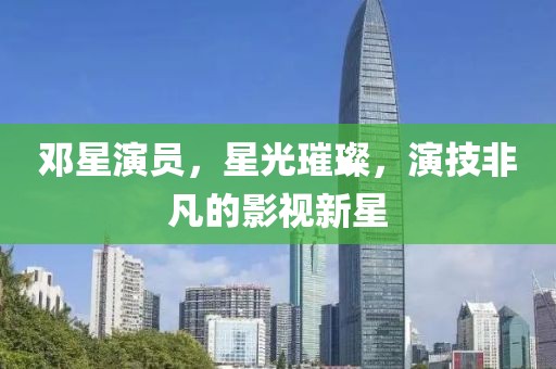 邓星演员，星光璀璨，演技非凡的影视新星