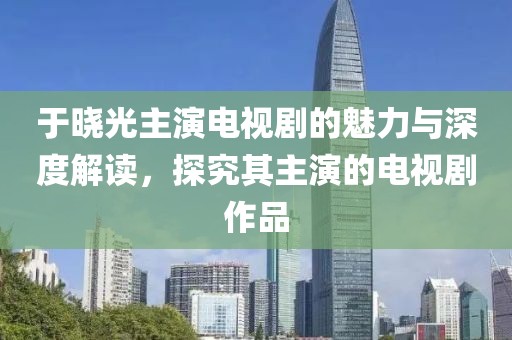 于晓光主演电视剧的魅力与深度解读，探究其主演的电视剧作品