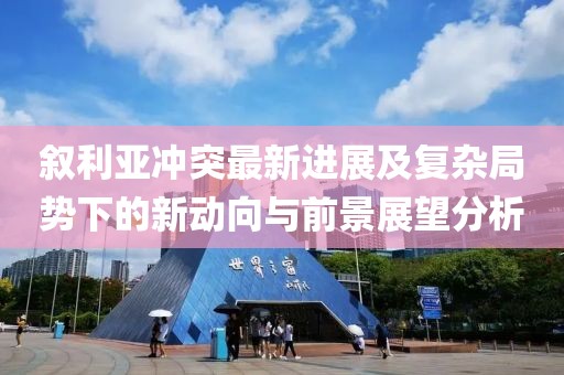 叙利亚冲突最新进展及复杂局势下的新动向与前景展望分析