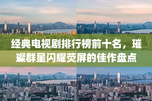 经典电视剧排行榜前十名，璀璨群星闪耀荧屏的佳作盘点