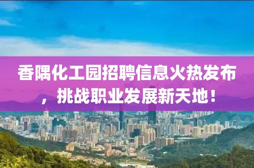 香隅化工园招聘信息火热发布，挑战职业发展新天地！