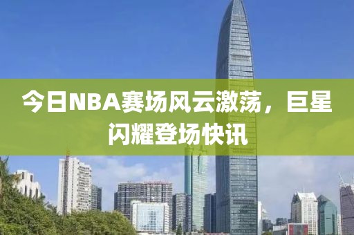 今日NBA赛场风云激荡，巨星闪耀登场快讯
