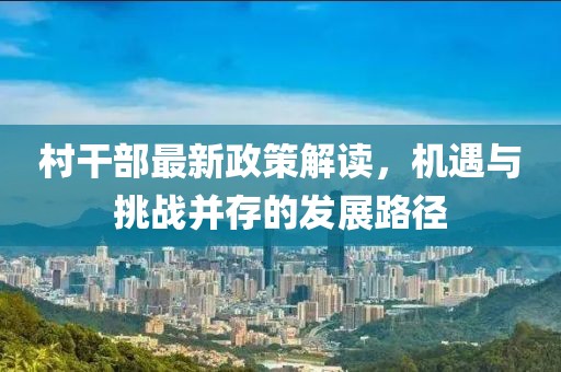 村干部最新政策解读，机遇与挑战并存的发展路径