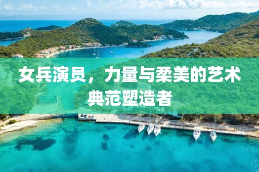 女兵演员，力量与柔美的艺术典范塑造者
