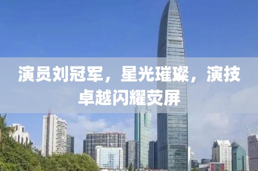 演员刘冠军，星光璀璨，演技卓越闪耀荧屏
