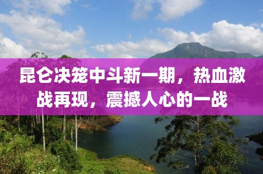 昆仑决笼中斗新一期，热血激战再现，震撼人心的一战