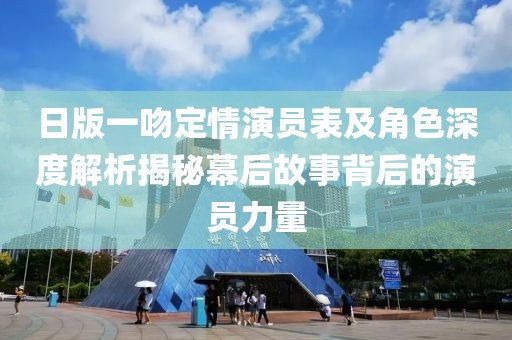 日版一吻定情演员表及角色深度解析揭秘幕后故事背后的演员力量