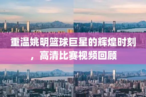 重温姚明篮球巨星的辉煌时刻，高清比赛视频回顾