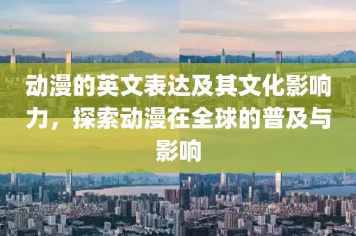 动漫的英文表达及其文化影响力，探索动漫在全球的普及与影响