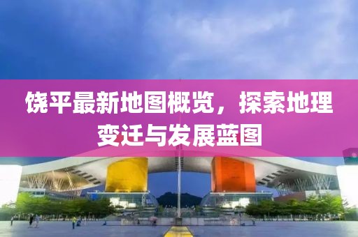 饶平最新地图概览，探索地理变迁与发展蓝图