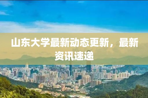 山东大学最新动态更新，最新资讯速递