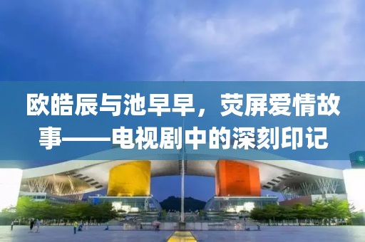 欧皓辰与池早早，荧屏爱情故事——电视剧中的深刻印记