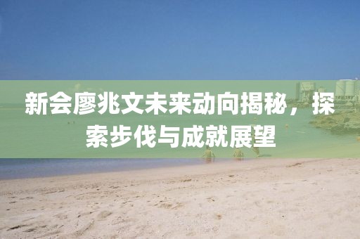 新会廖兆文未来动向揭秘，探索步伐与成就展望