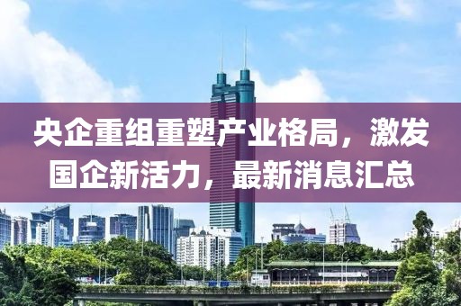 央企重组重塑产业格局，激发国企新活力，最新消息汇总