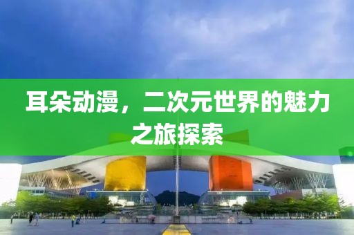 耳朵动漫，二次元世界的魅力之旅探索