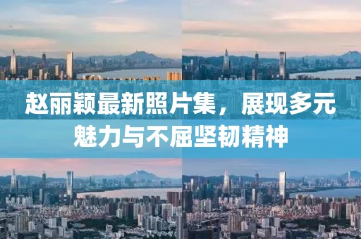 赵丽颖最新照片集，展现多元魅力与不屈坚韧精神