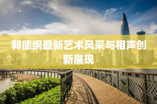 郭德纲最新艺术风采与相声创新展现