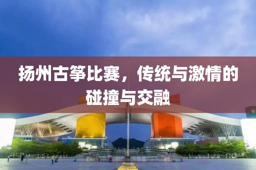 扬州古筝比赛，传统与激情的碰撞与交融