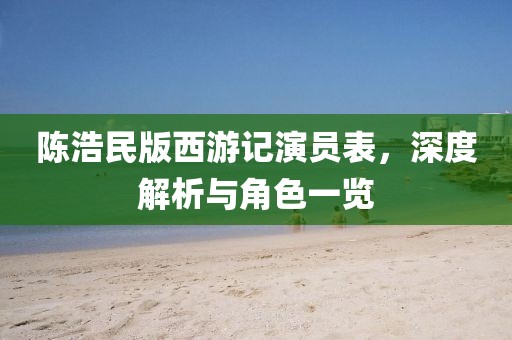 陈浩民版西游记演员表，深度解析与角色一览
