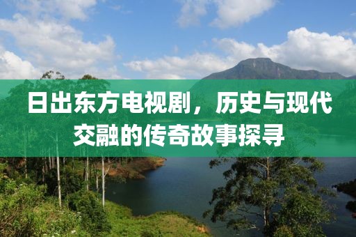 日出东方电视剧，历史与现代交融的传奇故事探寻