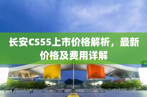 长安CS55上市价格解析，最新价格及费用详解
