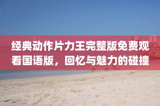 经典动作片力王完整版免费观看国语版，回忆与魅力的碰撞