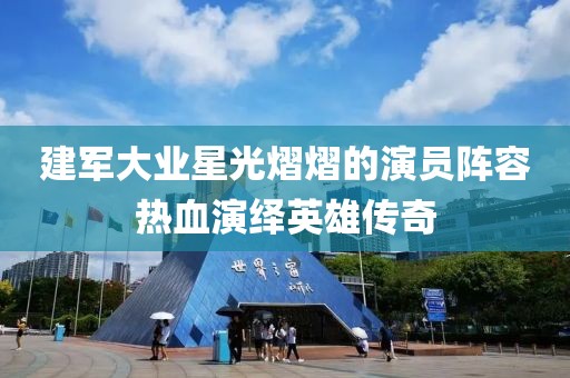 建军大业星光熠熠的演员阵容热血演绎英雄传奇