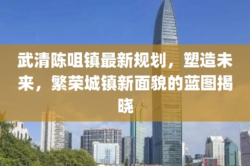 武清陈咀镇最新规划，塑造未来，繁荣城镇新面貌的蓝图揭晓