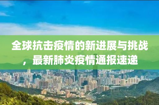 全球抗击疫情的新进展与挑战，最新肺炎疫情通报速递